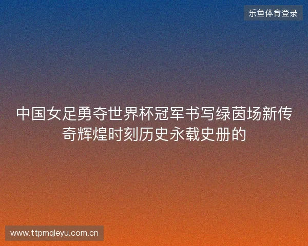 中国女足勇夺世界杯冠军书写绿茵场新传奇辉煌时刻历史永载史册的